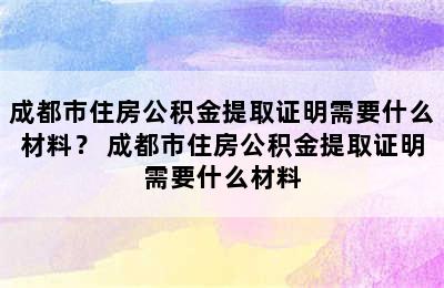 成都市住房公积金提取证明需要什么材料？ 成都市住房公积金提取证明需要什么材料